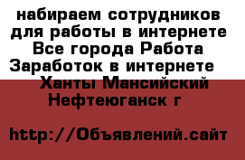 набираем сотрудников для работы в интернете - Все города Работа » Заработок в интернете   . Ханты-Мансийский,Нефтеюганск г.